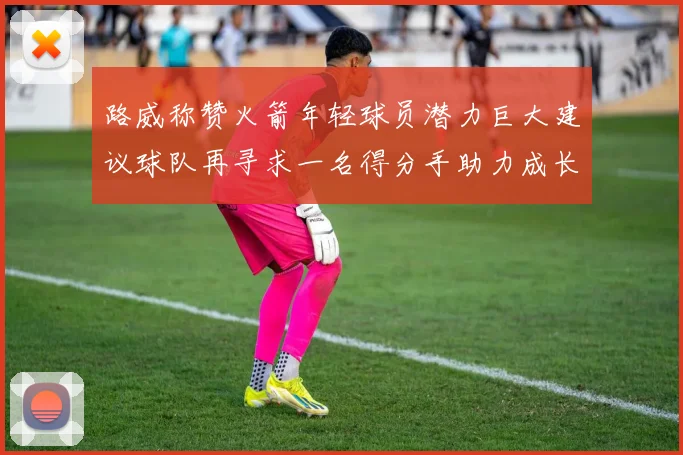 路威称赞火箭年轻球员潜力巨大建议球队再寻求一名得分手助力成长