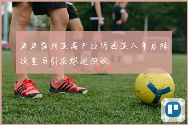 库库雷利亚离开拉玛西亚八年后转投皇马引发球迷热议