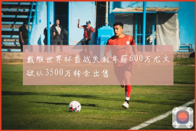 戴维世界杯首战失利年薪600万尤文欲以3500万转会出售