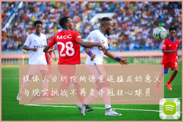 媒体人分析伦纳德重返猛龙的意义与现实挑战不再是夺冠核心球员