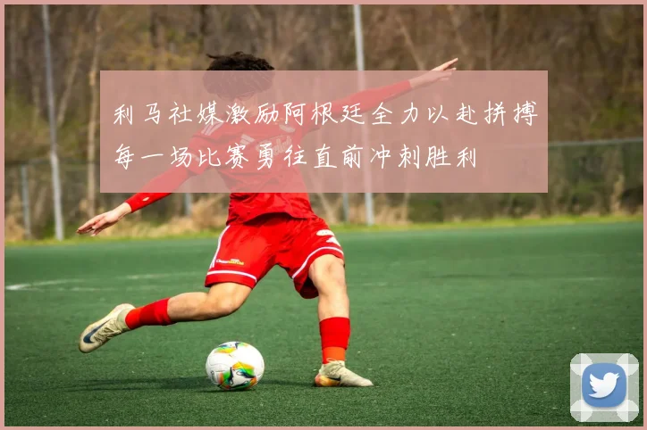 利马社媒激励阿根廷全力以赴拼搏每一场比赛勇往直前冲刺胜利