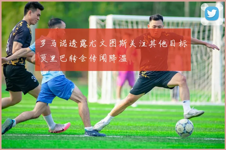 罗马诺透露尤文图斯关注其他目标莫里巴转会传闻降温