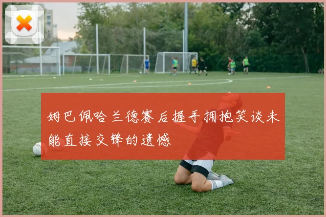 姆巴佩哈兰德赛后握手拥抱笑谈未能直接交锋的遗憾