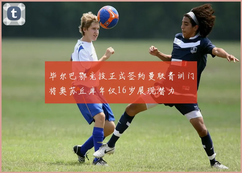 毕尔巴鄂竞技正式签约曼联青训门将奥苏丘库年仅16岁展现潜力